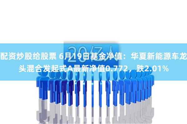 配资炒股给股票 6月19日基金净值：华夏新能源车龙头混合发起式A最新净值0.772，跌2.01%