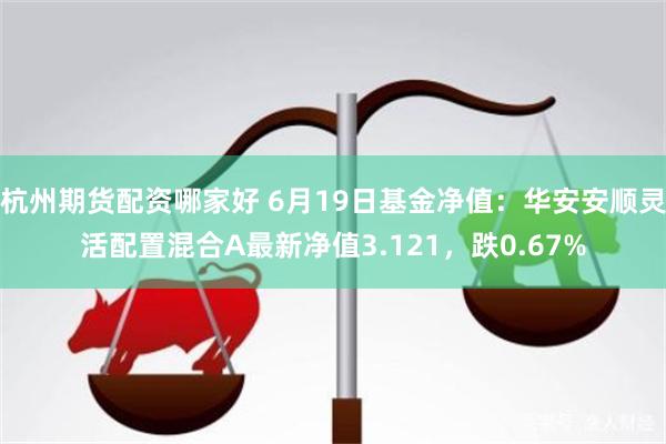 杭州期货配资哪家好 6月19日基金净值：华安安顺灵活配置混合A最新净值3.121，跌0.67%