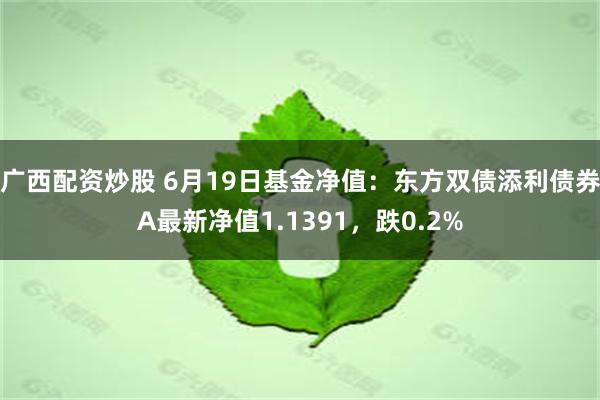 广西配资炒股 6月19日基金净值：东方双债添利债券A最新净值1.1391，跌0.2%