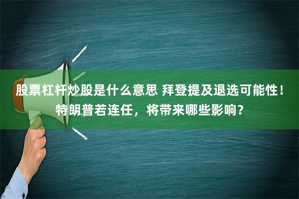 股票杠杆炒股是什么意思 拜登提及退选可能性！特朗普若连任，将带来哪些影响？