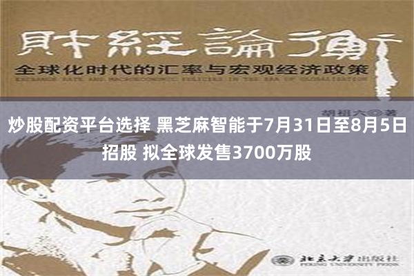 炒股配资平台选择 黑芝麻智能于7月31日至8月5日招股 拟全球发售3700万股