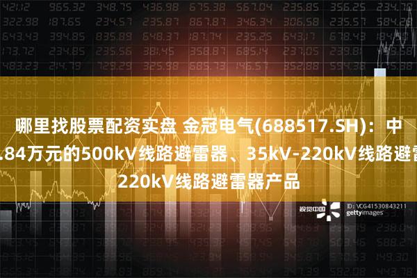 哪里找股票配资实盘 金冠电气(688517.SH)：中标2593.84万元的500kV线路避雷器、35kV-220kV线路避雷器产品