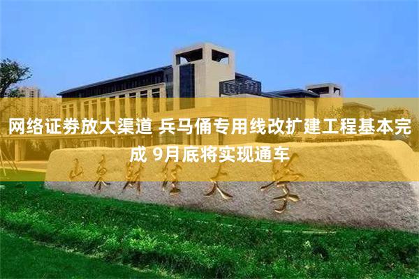 网络证劵放大渠道 兵马俑专用线改扩建工程基本完成 9月底将实现通车