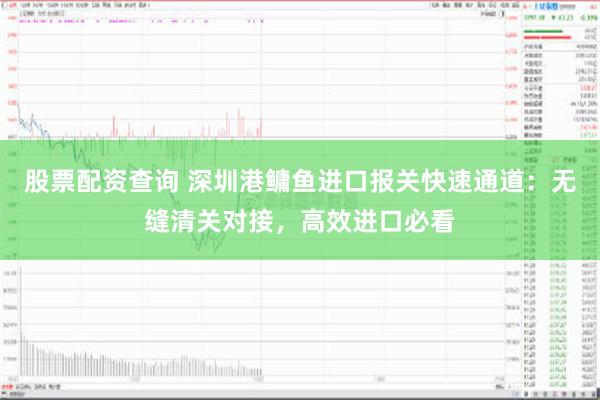 股票配资查询 深圳港鳙鱼进口报关快速通道：无缝清关对接，高效进口必看
