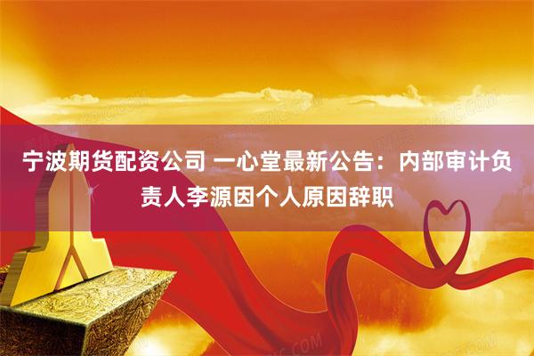 宁波期货配资公司 一心堂最新公告：内部审计负责人李源因个人原因辞职