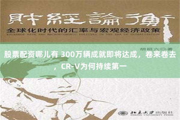 股票配资哪儿有 300万辆成就即将达成，卷来卷去，CR-V为何持续第一