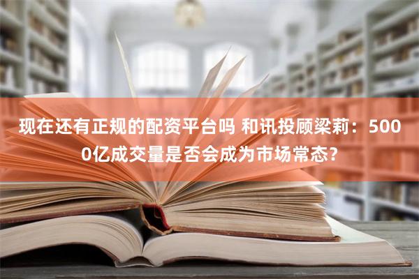 现在还有正规的配资平台吗 和讯投顾梁莉：5000亿成交量是否会成为市场常态？