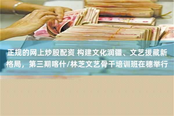 正规的网上炒股配资 构建文化润疆、文艺援藏新格局，第三期喀什/林芝文艺骨干培训班在穗举行