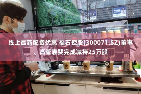 线上最新配资优惠 福石控股(300071.SZ)董事、高管袁斐完成减持25万股